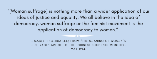 Woman Suffrage is nothing more than a wider application of our ideas of justice and equality.  We all believe in the idea of democracy;woman suffrage or the feminist movement is the application of democracy to woman.-Mabel Ping Hua Lee; from the meaning of women's suffrage article of the chinese students monthly, May 1914